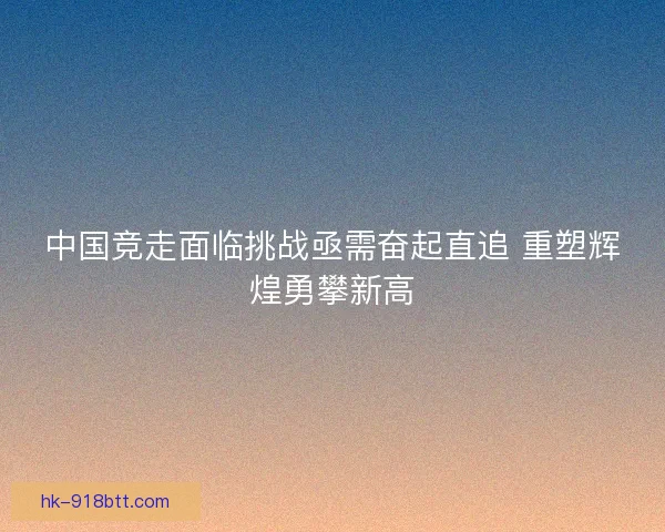 中国竞走面临挑战亟需奋起直追 重塑辉煌勇攀新高