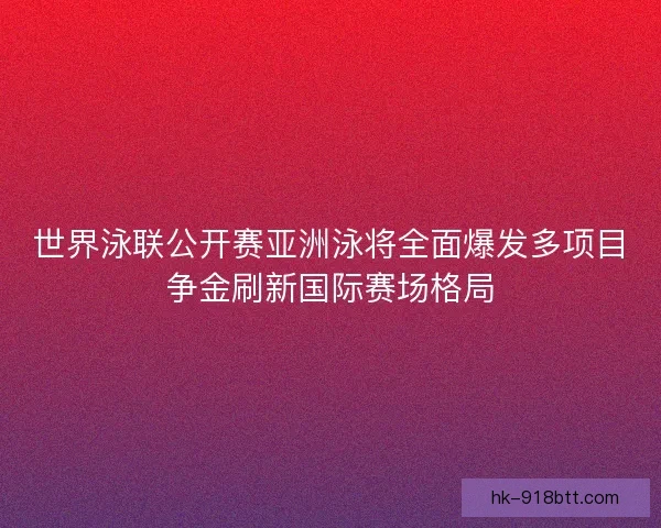 世界泳联公开赛亚洲泳将全面爆发多项目争金刷新国际赛场格局